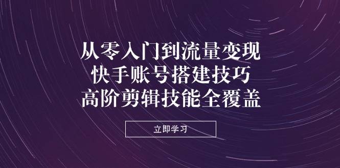 从零入门到流量变现，快手账号搭建技巧，高阶剪辑技能全覆盖-云启源码