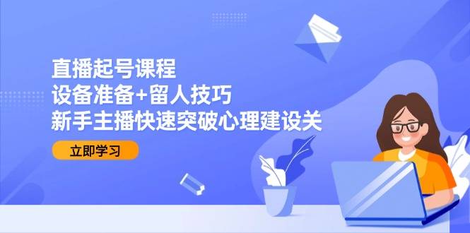 直播起号课程：设备准备+留人技巧，新手主播快速突破心理建设关-云启源码