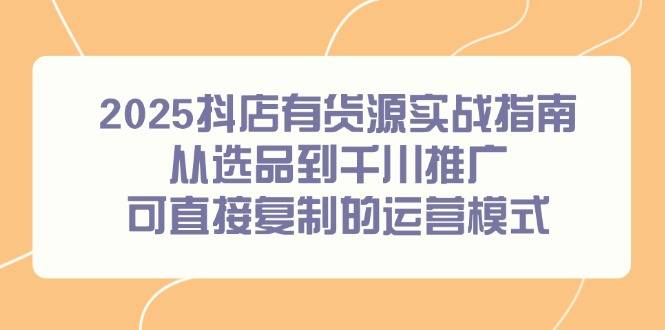 2025抖店有货源实战指南，从选品到千川推广，可直接复制的运营模式-云启源码