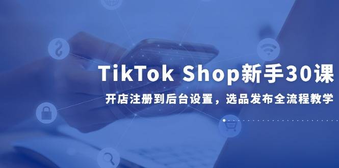 TikTok Shop新手30课，开店注册到后台设置，选品发布全流程教学-云启源码