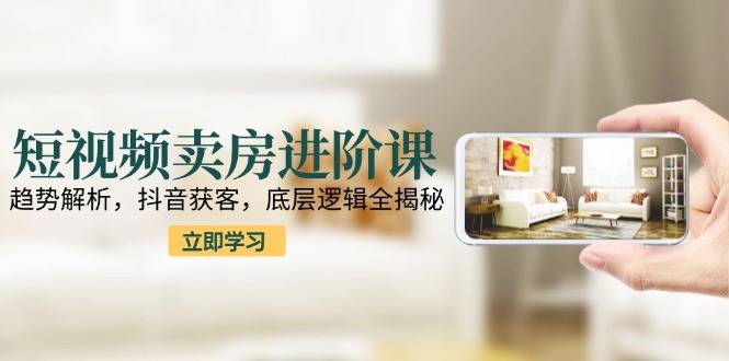 短视频卖房进阶课：趋势解析，抖音获客，底层逻辑全揭秘-云启源码