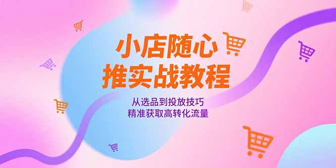 小店随心推实战教程，从选品到投放技巧，精准获取高转化流量-云启源码