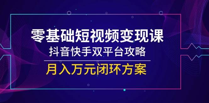 零基础短视频变现课，抖音快手双平台攻略，月入万元闭环方案-云启源码