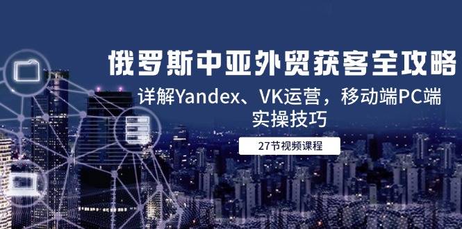 俄罗斯中亚外贸获客全攻略，详解Yandex、VK运营，移动端PC端实操技巧-云启源码