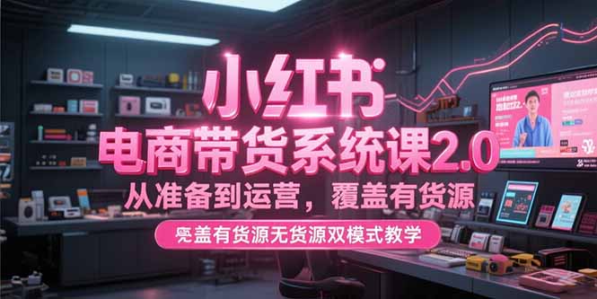 小红书电商带货系统课2.0，从准备到运营，覆盖有货源无货源双模式教学-云启源码