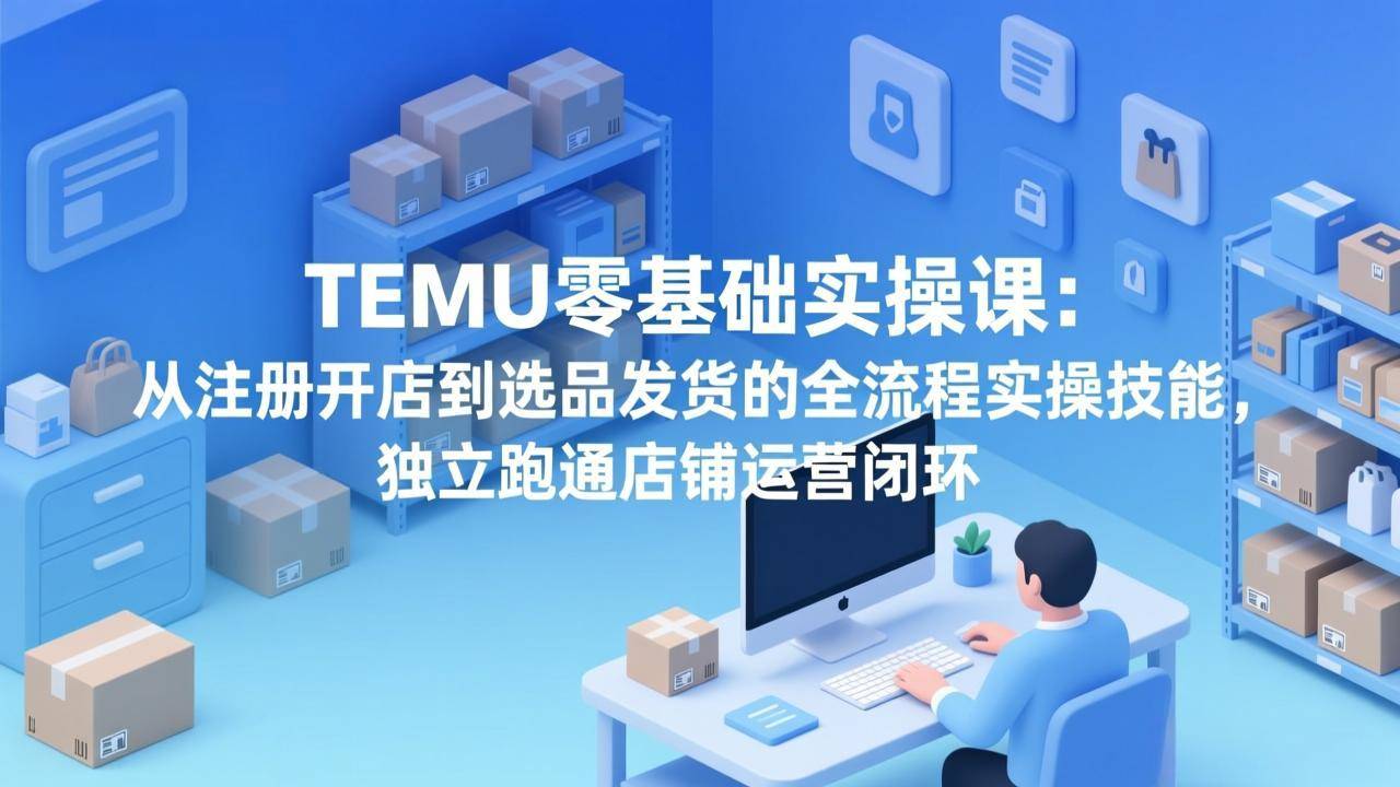 TEMU零基础实操课：从注册开店到选品发货的全流程实操技能，独立跑通店铺运营闭环-云启源码