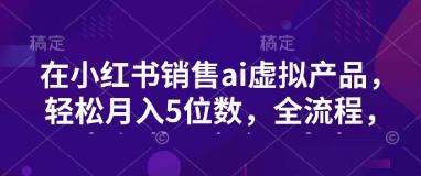 小红书销售ai虚拟产品，轻松月入5位数，全流程，超细节变现过程，完全无卡点-云启源码